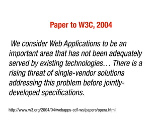 Paper to W3C, 2004

 We consider Web Applications to be an
important area that has not been adequately
served by existing technologies… There is a
rising threat of single-vendor solutions
addressing this problem before jointly-
developed specifications.
http://www.w3.org/2004/04/webapps-cdf-ws/papers/opera.html
 