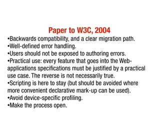 Paper to W3C, 2004
●
 Backwards compatibility, and a clear migration path.
●
 Well-defined error handling.
●
 Users should not be exposed to authoring errors.
●
 Practical use: every feature that goes into the Web-
applications specifications must be justified by a practical
use case. The reverse is not necessarily true.
●Scripting is here to stay (but should be avoided where


more convenient declarative mark-up can be used).
●Avoid device-specific profiling.

●
 Make the process open.
 