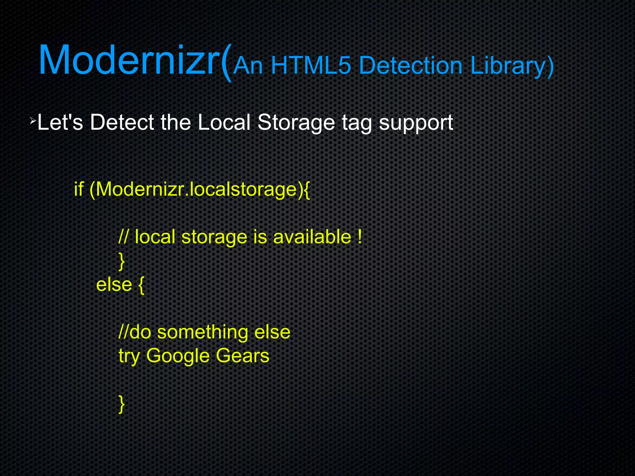 Modernizr( An HTML5 Detection Library) Let's Detect the Local Storage tag support if (Modernizr.localstorage){ // local storage is available ! }  else { //do something else try Google Gears } 
