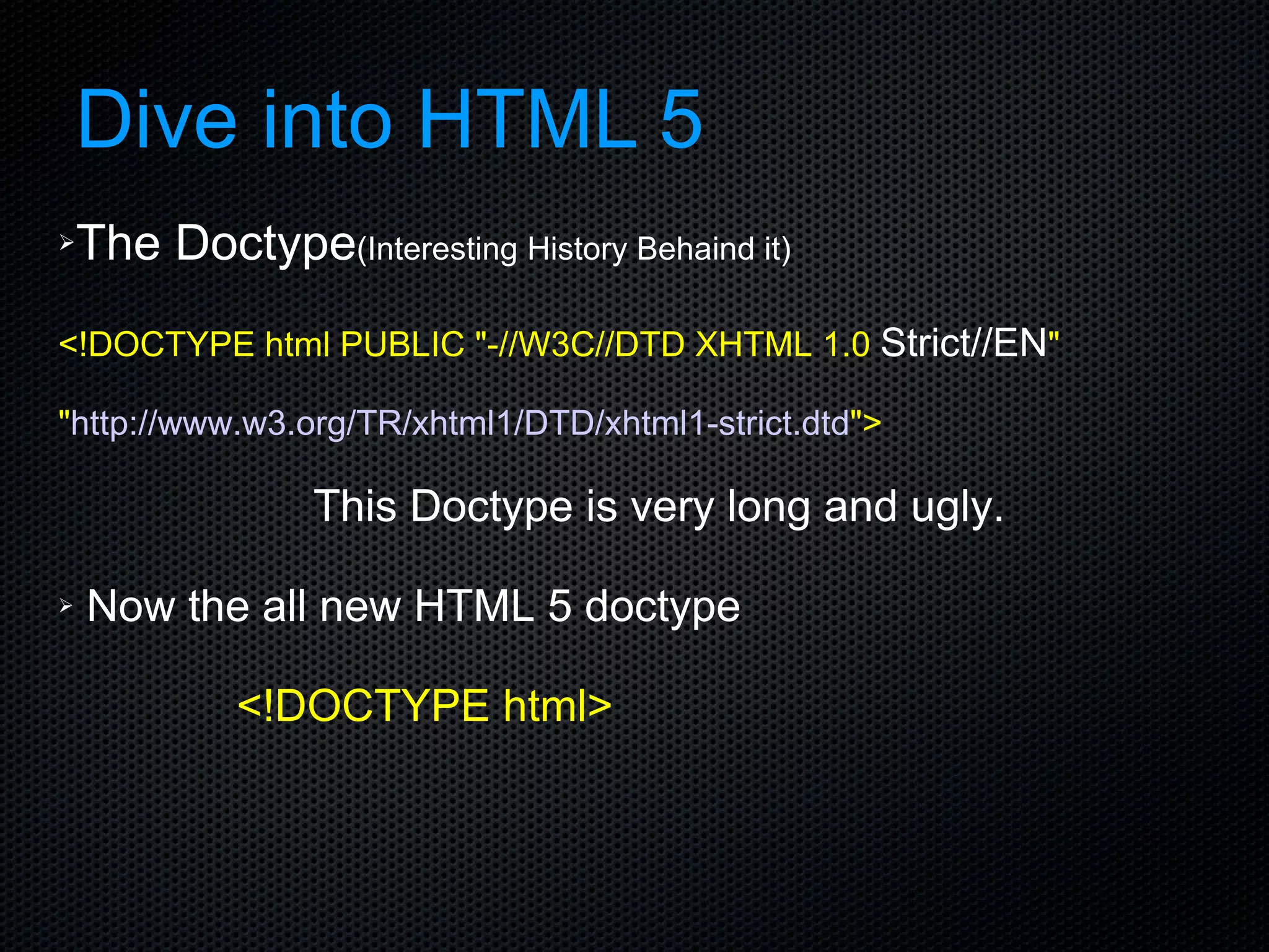 Dive into HTML 5 The Doctype (Interesting History Behaind it) <!DOCTYPE html PUBLIC &quot;-//W3C//DTD XHTML 1.0  Strict//EN &quot; &quot; http://www.w3.org/TR/xhtml1/DTD/xhtml1-strict.dtd &quot;> This Doctype is very long and ugly. Now the all new HTML 5 doctype <!DOCTYPE html> 