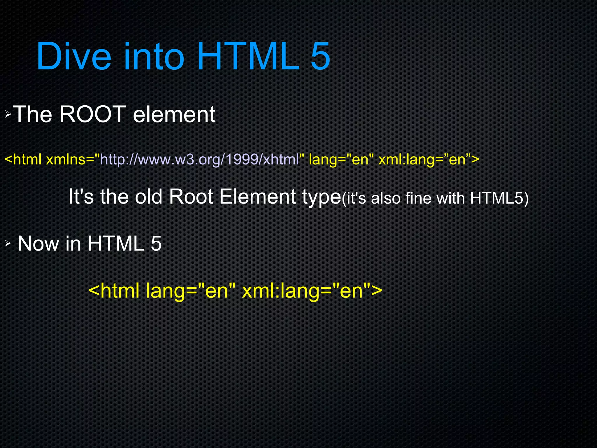 Dive into HTML 5 The ROOT element <html xmlns=&quot; http://www.w3.org/1999/xhtml &quot; lang=&quot;en&quot; xml:lang=”en”>    It's the old Root Element type (it's also fine with HTML5) Now in HTML 5  <html lang=&quot;en&quot; xml:lang=&quot;en&quot;> 