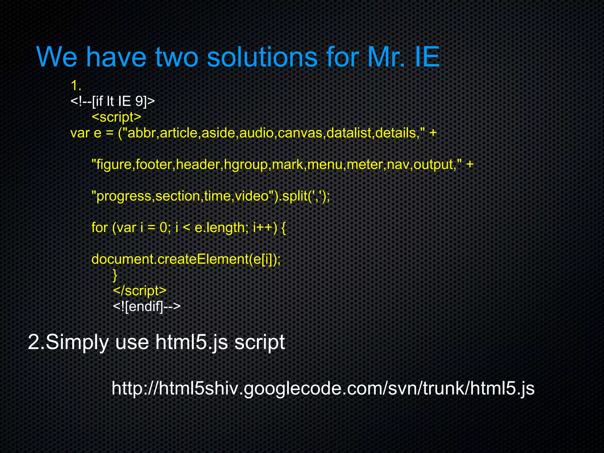 We have two solutions for Mr. IE 1. <!--[if lt IE 9]> <script> var e = (&quot;abbr,article,aside,audio,canvas,datalist,details,&quot; + &quot;figure,footer,header,hgroup,mark,menu,meter,nav,output,&quot; + &quot;progress,section,time,video&quot;).split(','); for (var i = 0; i < e.length; i++) { document.createElement(e[i]); } </script> <![endif]--> 2.Simply use html5.js script http://html5shiv.googlecode.com/svn/trunk/html5.js 