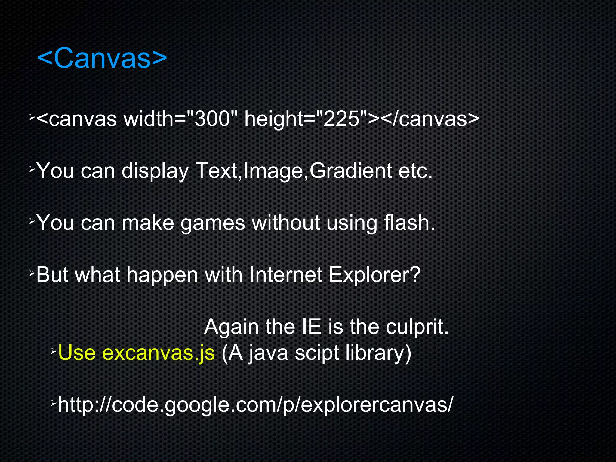 <Canvas> <canvas width=&quot;300&quot; height=&quot;225&quot;></canvas> You can display Text,Image,Gradient etc. You can make games without using flash. But what happen with Internet Explorer? Again the IE is the culprit.  Use excanvas.js  (A java scipt library) http://code.google.com/p/explorercanvas/ 