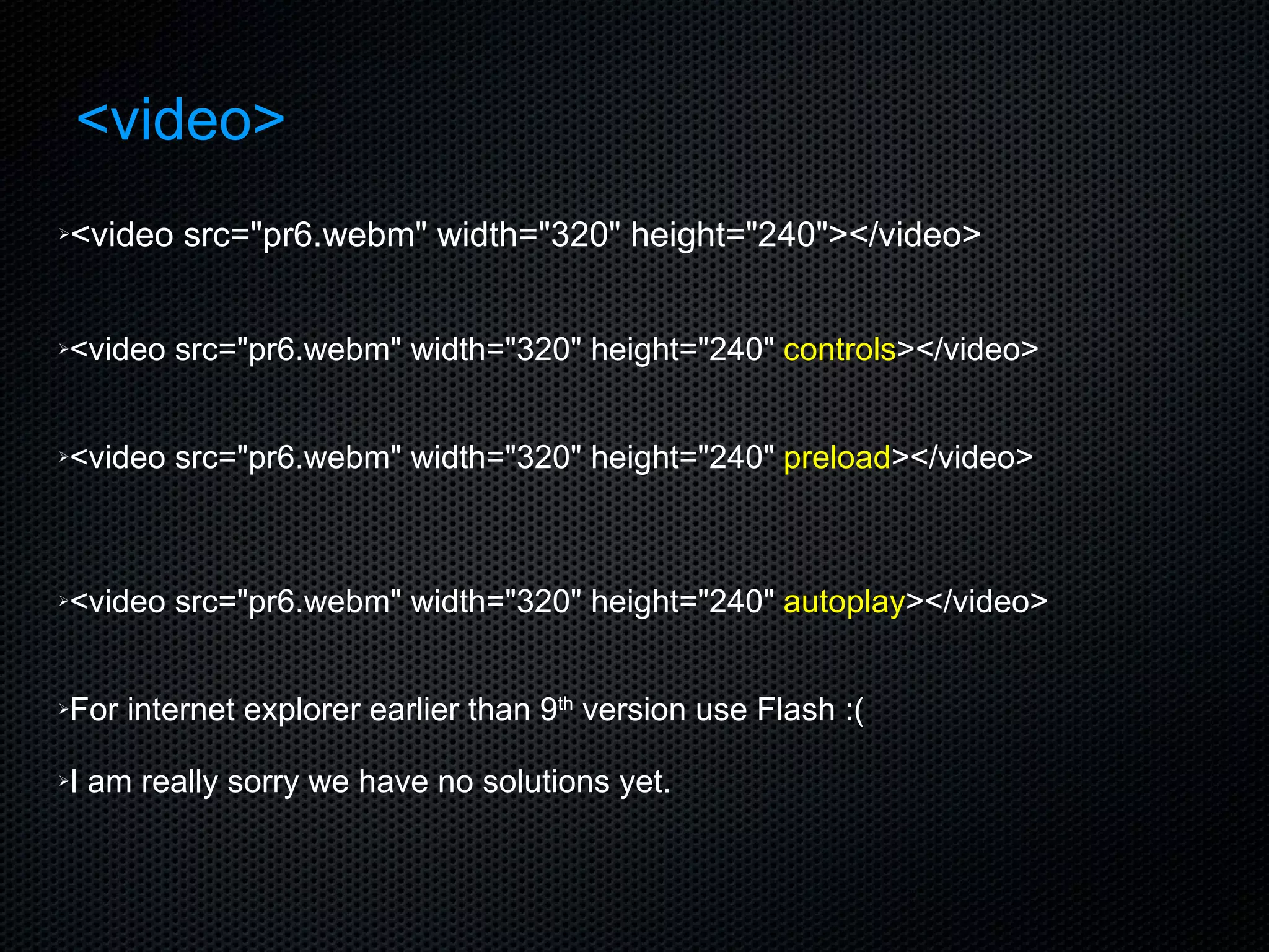 <video> <video src=&quot;pr6.webm&quot; width=&quot;320&quot; height=&quot;240&quot;></video> <video src=&quot;pr6.webm&quot; width=&quot;320&quot; height=&quot;240&quot;  controls ></video> <video src=&quot;pr6.webm&quot; width=&quot;320&quot; height=&quot;240&quot;  preload ></video> <video src=&quot;pr6.webm&quot; width=&quot;320&quot; height=&quot;240&quot;  autoplay ></video> For internet explorer earlier than 9 th  version use Flash :( I am really sorry we have no solutions yet. 