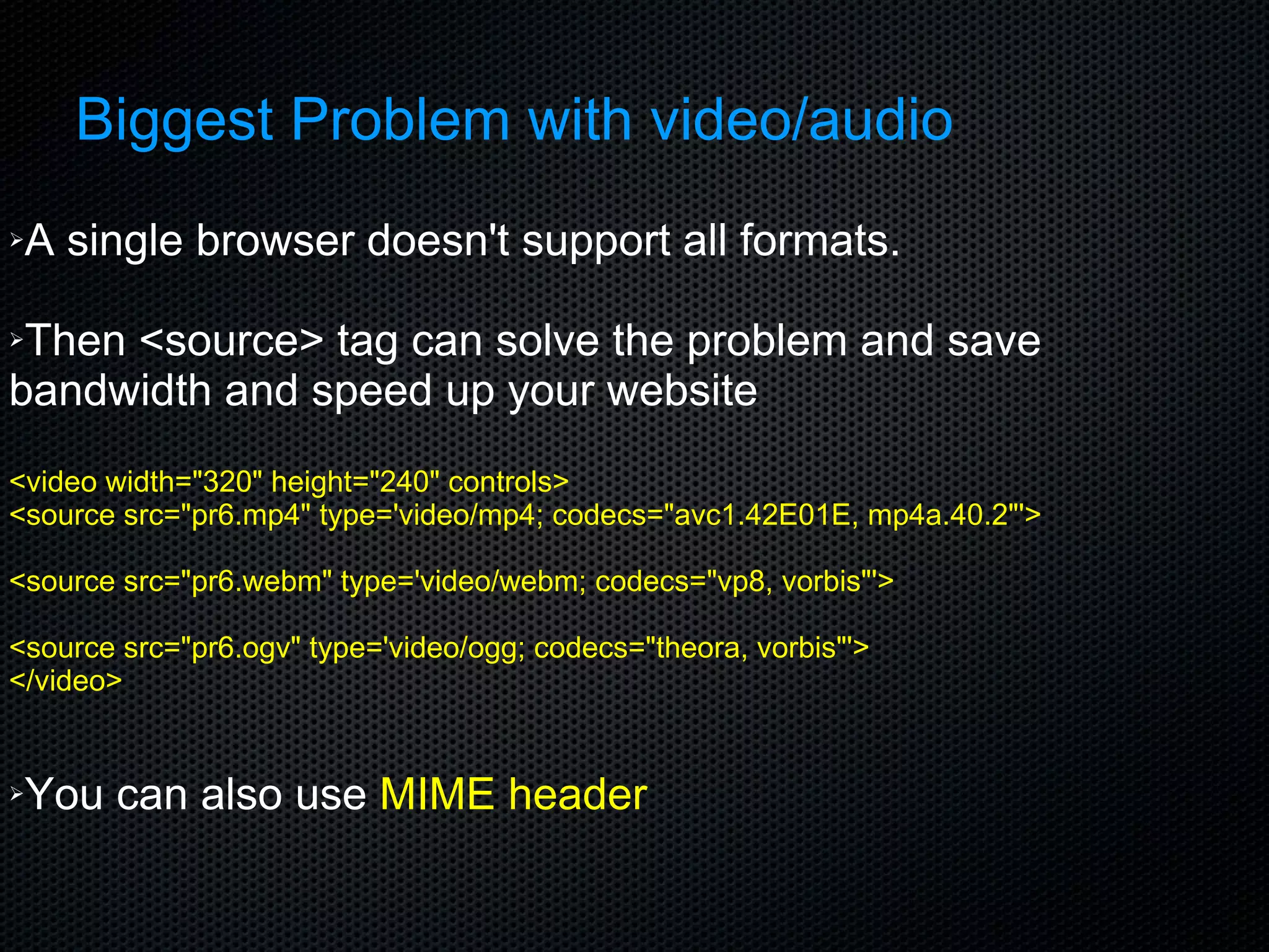 Biggest Problem with video/audio A single browser doesn't support all formats. Then <source> tag can solve the problem and save bandwidth and speed up your website <video width=&quot;320&quot; height=&quot;240&quot; controls> <source src=&quot;pr6.mp4&quot; type='video/mp4; codecs=&quot;avc1.42E01E, mp4a.40.2&quot;'> <source src=&quot;pr6.webm&quot; type='video/webm; codecs=&quot;vp8, vorbis&quot;'> <source src=&quot;pr6.ogv&quot; type='video/ogg; codecs=&quot;theora, vorbis&quot;'> </video> You can also use  MIME header  
