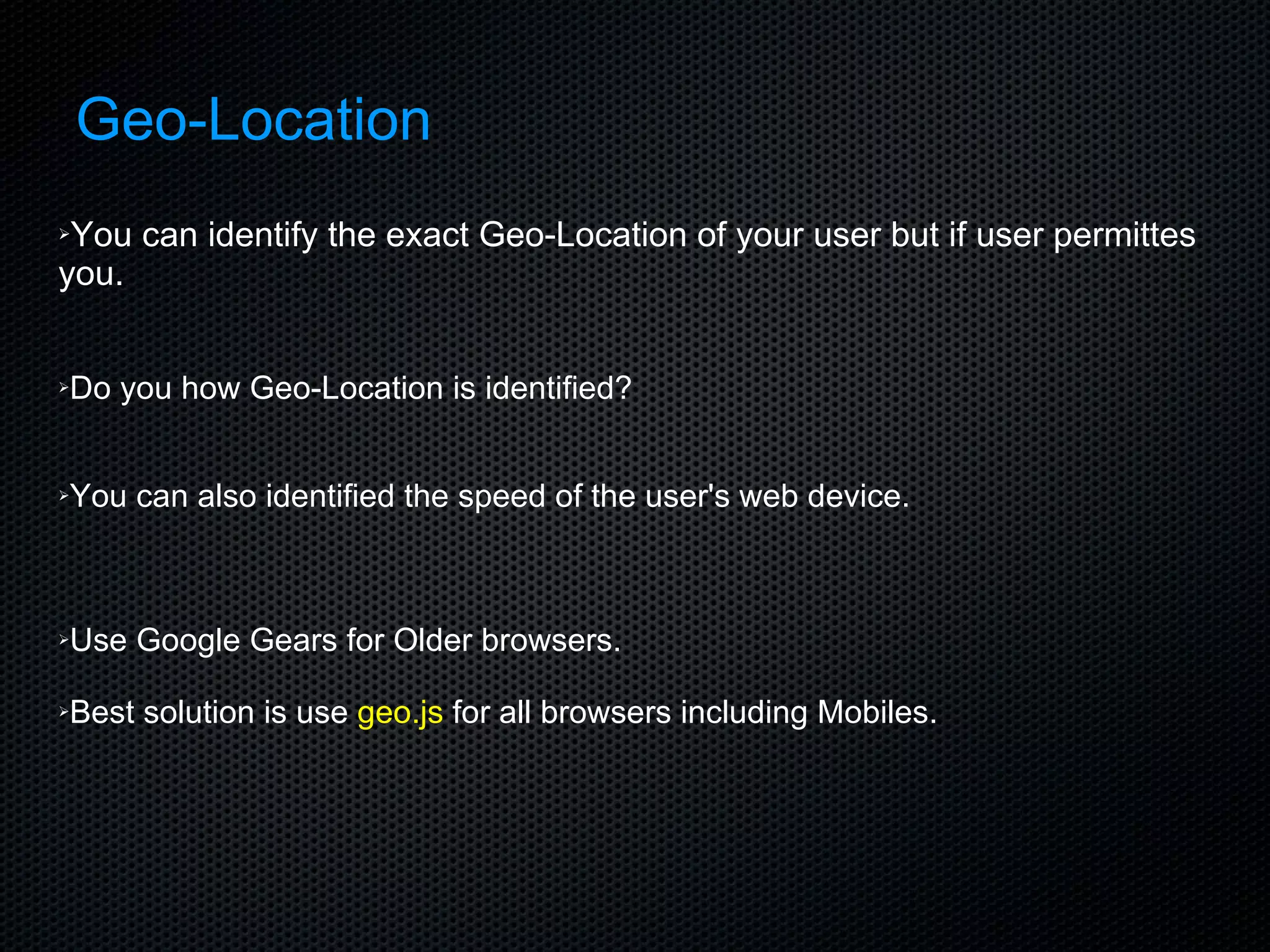 Geo-Location You can identify the exact Geo-Location of your user but if user permittes you. Do you how Geo-Location is identified? You can also identified the speed of the user's web device. Use Google Gears for Older browsers. Best solution is use  geo.js  for all browsers including Mobiles. 