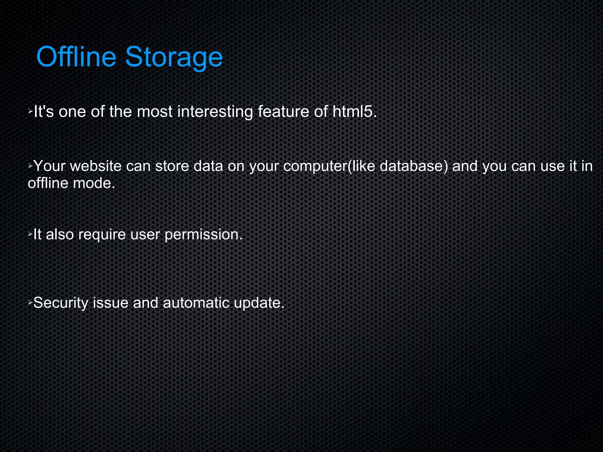 Offline Storage It's one of the most interesting feature of html5. Your website can store data on your computer(like database) and you can use it in offline mode. It also require user permission. Security issue and automatic update. 
