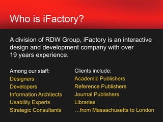 Who is iFactory?A division of RDW Group, iFactory is an interactive design and development company with over 19 years experience.Among our staff:DesignersDevelopersInformation ArchitectsUsability ExpertsStrategic ConsultantsClients include: Academic Publishers Reference PublishersJournal PublishersLibraries…from Massachusetts to London