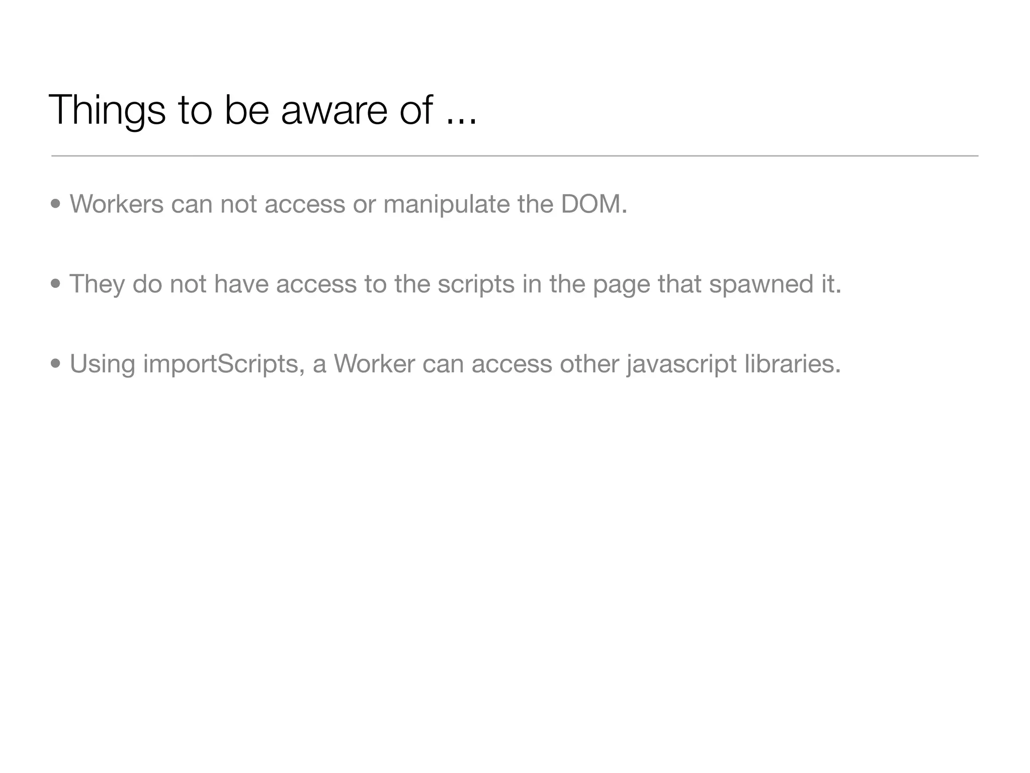 Things to be aware of ...

• Workers can not access or manipulate the DOM.


• They do not have access to the scripts in the page that spawned it.


• Using importScripts, a Worker can access other javascript libraries.
 
