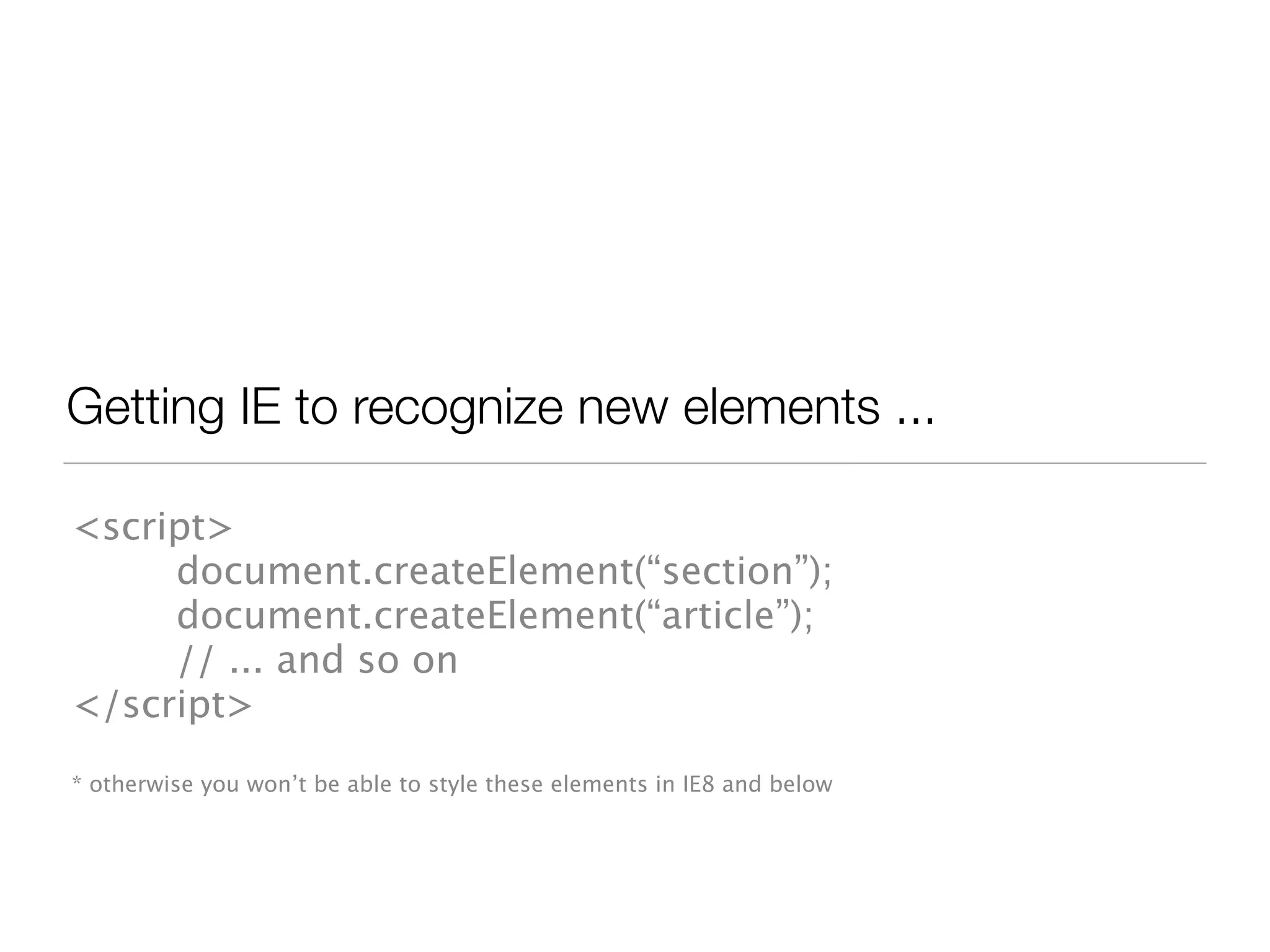 Getting IE to recognize new elements ...

<script>
     document.createElement(“section”);
     document.createElement(“article”);
     // ... and so on
</script>
* otherwise you won’t be able to style these elements in IE8 and below
 