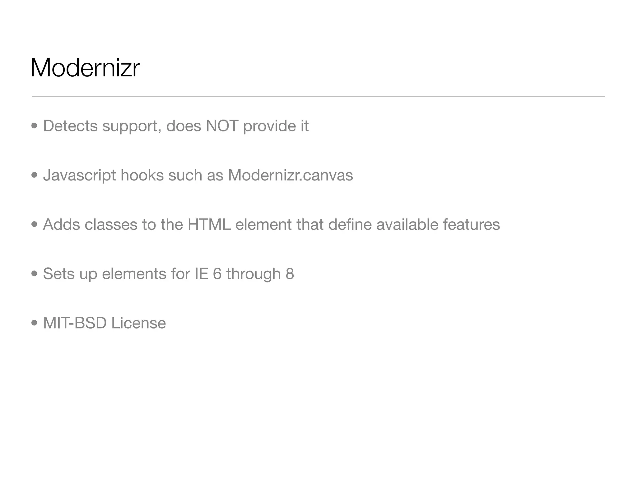 Modernizr

• Detects support, does NOT provide it


• Javascript hooks such as Modernizr.canvas


• Adds classes to the HTML element that deﬁne available features


• Sets up elements for IE 6 through 8


• MIT-BSD License
 