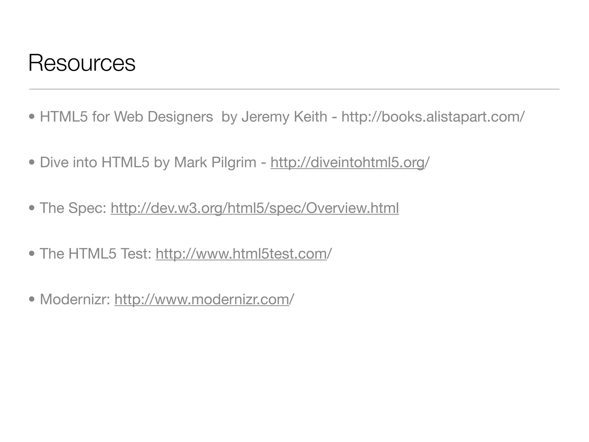 Resources

• HTML5 for Web Designers by Jeremy Keith - http://books.alistapart.com/


• Dive into HTML5 by Mark Pilgrim - http://diveintohtml5.org/


• The Spec: http://dev.w3.org/html5/spec/Overview.html


• The HTML5 Test: http://www.html5test.com/


• Modernizr: http://www.modernizr.com/
 