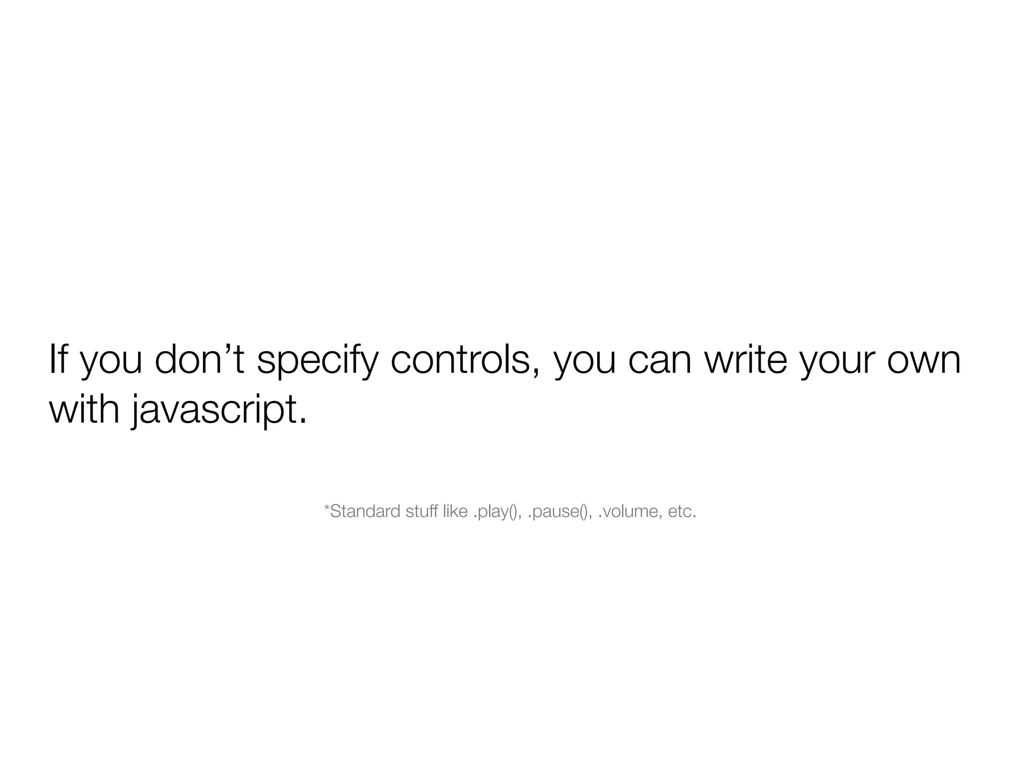If you don’t specify controls, you can write your own
with javascript.

               *Standard stuff like .play(), .pause(), .volume, etc.
 