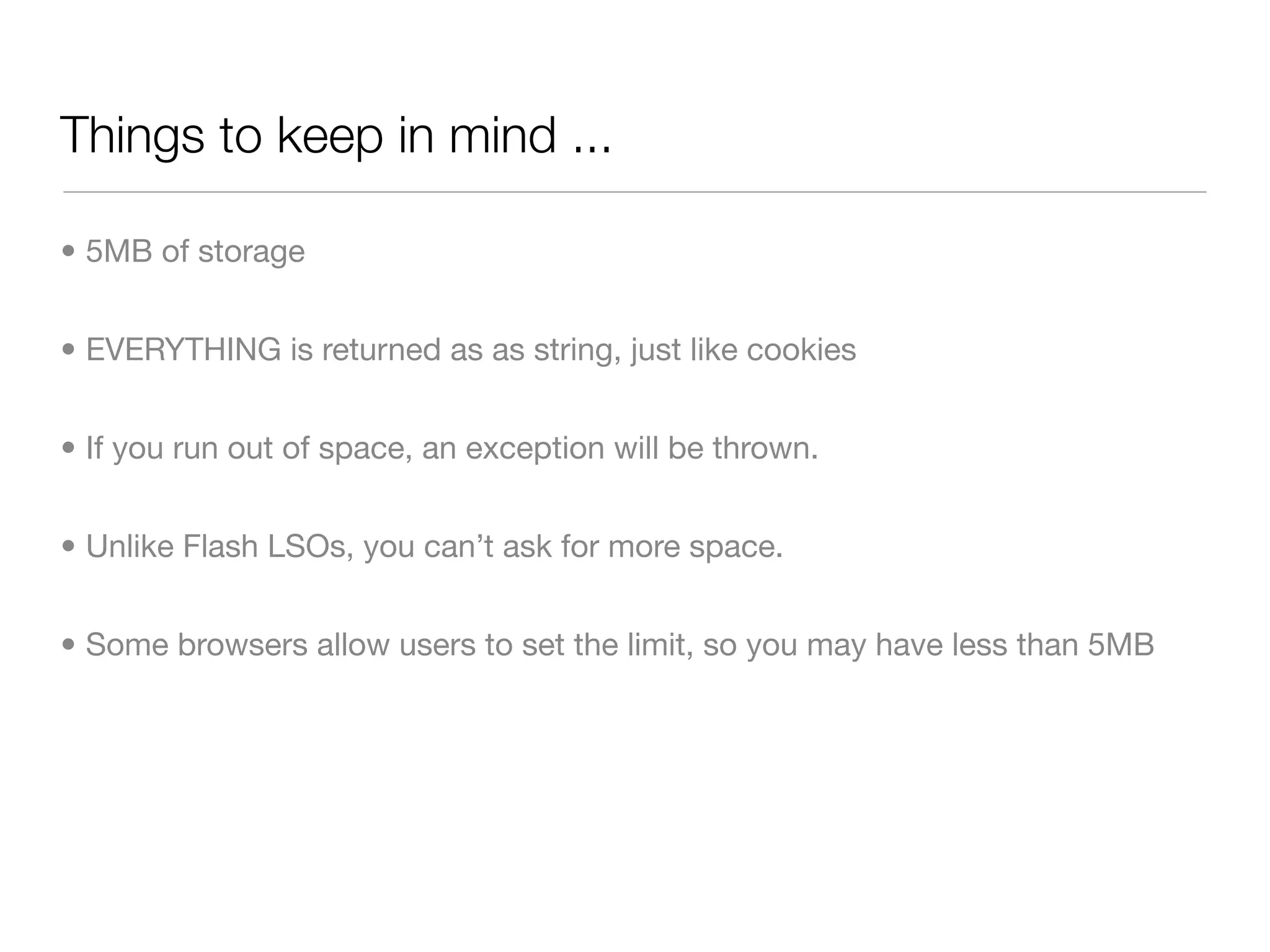 Things to keep in mind ...

• 5MB of storage


• EVERYTHING is returned as as string, just like cookies


• If you run out of space, an exception will be thrown.


• Unlike Flash LSOs, you can’t ask for more space.


• Some browsers allow users to set the limit, so you may have less than 5MB
 