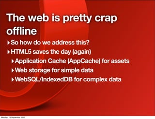 The web is pretty crap
     offline
     ‣ So how do we address this?
     ‣ HTML5 saves the day (again)
      ‣ Application Cache (AppCache) for assets
      ‣ Web storage for simple data
      ‣ WebSQL/IndexedDB for complex data



Monday, 19 September 2011
 