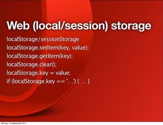 Web (local/session) storage
     localStorage/sessionStorage
     localStorage.setItem(key, value);
     localStorage.getItem(key);
     localStorage.clear();
     localStorage.key = value;
     if (localStorage.key == '…') { … }




Monday, 19 September 2011
 