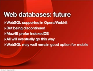 Web databases: future
     ‣ WebSQL supported in Opera/Webkit
     ‣ But being discontinued
     ‣ Moz/IE prefer IndexedDB
     ‣ All will eventually go this way
     ‣ WebSQL may well remain good option for mobile




Monday, 19 September 2011
 