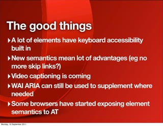 The good things
     ‣ A lot of elements have keyboard accessibility
       built in
     ‣ New semantics mean lot of advantages (eg no
       more skip links?)
     ‣ Video captioning is coming
     ‣ WAI ARIA can still be used to supplement where
       needed
     ‣ Some browsers have started exposing element
       semantics to AT
Monday, 19 September 2011
 