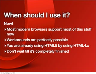 When should I use it?
     Now!
     ‣ Most modern browsers support most of this stuff
       now
     ‣ Workarounds are perfectly possible
     ‣ You are already using HTML5 by using HTML4.x
     ‣ Don’t wait till it’s completely finished



Monday, 19 September 2011
 