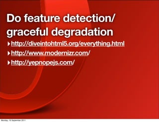 Do feature detection/
     graceful degradation
     ‣ http://diveintohtml5.org/everything.html
     ‣ http://www.modernizr.com/
     ‣ http://yepnopejs.com/




Monday, 19 September 2011
 