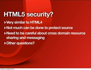 HTML5 security?
     ‣ Very similar to HTML4
     ‣ Not much can be done to protect source
     ‣ Need to be careful about cross domain resource
       sharing and messaging
     ‣ Other questions?




Monday, 19 September 2011
 