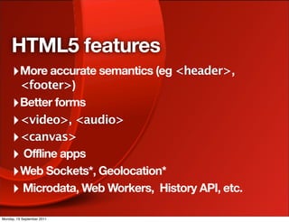 HTML5 features
     ‣ More accurate semantics (eg <header>,
       <footer>)
     ‣ Better forms
     ‣ <video>, <audio>
     ‣ <canvas>
     ‣ Offline apps
     ‣ Web Sockets*, Geolocation*
     ‣ Microdata, Web Workers, History API, etc.
Monday, 19 September 2011
 