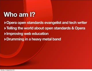 Who am I?
     ‣ Opera open standards evangelist and tech writer
     ‣ Telling the world about open standards & Opera
     ‣ Improving web education
     ‣ Drumming in a heavy metal band




Monday, 19 September 2011
 