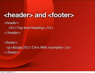 <header> and <footer>
     <header>
     
 <h1>Top level heading</h1>
     </header>
     
     <footer>
       <p>&copy;2011 Chris Mills examples</p>
     </footer>




Monday, 19 September 2011
 