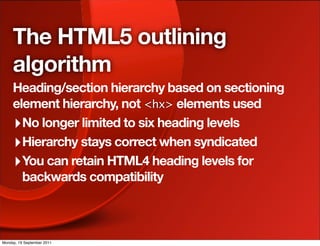 The HTML5 outlining
     algorithm
     Heading/section hierarchy based on sectioning
     element hierarchy, not <hx> elements used
     ‣ No longer limited to six heading levels
     ‣ Hierarchy stays correct when syndicated
     ‣ You can retain HTML4 heading levels for
       backwards compatibility



Monday, 19 September 2011
 