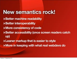 New semantics rock!
     ‣ Better machine readability
     ‣ Better interoperability
     ‣ More consistency of code
     ‣ Better accessibility (once screen readers catch
       up)
     ‣ Leaner markup that is easier to style
     ‣ More in keeping with what real webdevs do

Monday, 19 September 2011
 