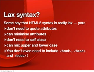 Lax syntax?
     Some say that HTML5 syntax is really lax — you:
     ‣ don’t need to quote attributes
     ‣ can minimise attributes
     ‣ don’t need to self close
     ‣ can mix upper and lower case
     ‣ You don’t even need to include <html>, <head>
       and <body>!


Monday, 19 September 2011
 