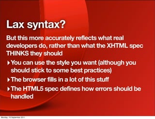 Lax syntax?
     But this more accurately reflects what real
     developers do, rather than what the XHTML spec
     THINKS they should
     ‣ You can use the style you want (although you
       should stick to some best practices)
     ‣ The browser fills in a lot of this stuff
     ‣ The HTML5 spec defines how errors should be
       handled


Monday, 19 September 2011
 