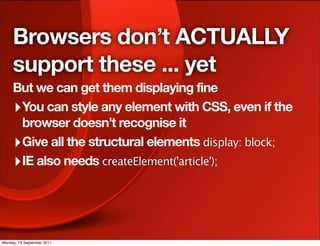 Browsers don’t ACTUALLY
     support these ... yet
     But we can get them displaying fine
     ‣ You can style any element with CSS, even if the
       browser doesn’t recognise it
     ‣ Give all the structural elements display: block;
     ‣ IE also needs createElement('article');



Monday, 19 September 2011
 