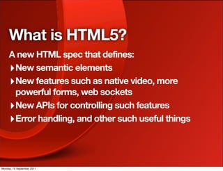 What is HTML5?
     A new HTML spec that defines:
     ‣ New semantic elements
     ‣ New features such as native video, more
       powerful forms, web sockets
     ‣ New APIs for controlling such features
     ‣ Error handling, and other such useful things



Monday, 19 September 2011
 