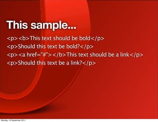 This sample...
     <p><b>This text should be bold</p>
     <p>Should this text be bold?</p>
     <p><a href="#"></b>This text should be a link</p>
     <p>Should this text be a link?</p>




Monday, 19 September 2011
 