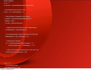 function validate() {

      var str = “”;

      var elements = document.getElementsByTagName('input');



      // loop through all input elements in form

      for(var i = 0; i < elements.length; i++) {



          // check if element is mandatory; ie has a pattern

          var pattern = elements.item(i).getAttribute('pattern');

          if (pattern != null) {

              var value = elements.item(i).value;



              // validate the value of this element, using its defined pattern

              var offendingChar = value.match(pattern);



              // if an invalid character is found or the element was left empty

              if(offendingChar != null || value.length == 0) {



                  // add up all error messages

                  str += elements.item(i).getAttribute('errorMsg') + “n” +

                      “Found this illegal value: '” + offendingChar + “' n”;



                  // notify user by changing background color, in this case to red

                  elements.item(i).style.background = “red”;

              }

          }

      }



      if (str != “”) {

          // do not submit the form

      alert(”ERROR ALERT!!n” +str);
Monday, 19 September 2011
 