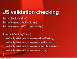 JS validation checking
     form.checkValidity()
     formelement.checkValidity()
     formelement.setCustomValidity()

     interface ValidityState {
       readonly attribute boolean valueMissing;
       readonly attribute boolean typeMismatch;
       readonly attribute boolean patternMismatch;
       readonly attribute boolean tooLong;
     };
Monday, 19 September 2011
 