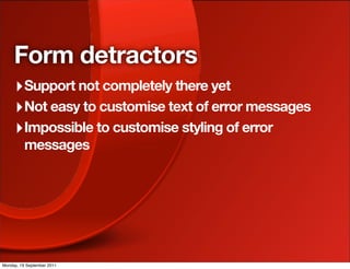 Form detractors
     ‣ Support not completely there yet
     ‣ Not easy to customise text of error messages
     ‣ Impossible to customise styling of error
          messages




Monday, 19 September 2011
 