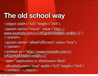 The old school way
     <object width="425" height="344">
     <param name="movie" value="http://
     www.example.com/v/LtfQg4KkR88&hl=en&fs=1">
     </param>
     <param name="allowFullScreen" value="true">
     </param>
     <embed src="http://www.example.com/v/
     LtfQg4KkR88&hl=en&fs=1"
      type="application/x-shockwave-flash"
      allowfullscreen="true" width="425" height="344">
     </embed></object>
Monday, 19 September 2011
 