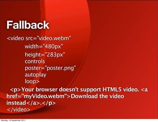 Fallback
     <video src="video.webm"
            width="480px"
            height="283px"
            controls
            poster="poster.png"
            autoplay
            loop>
      <p>Your browser doesn’t support HTML5 video. <a
     href="myVideo.webm">Download the video
     instead</a>.</p>
     </video>
Monday, 19 September 2011
 