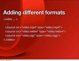 Adding different formats
     <video ... >
       ...
      <source src="video.mp4" type="video/mp4">
      <source src="video.webm" type="video/webm">
      <source src="video.ogv" type="video/ogg">
     </video>




Monday, 19 September 2011
 