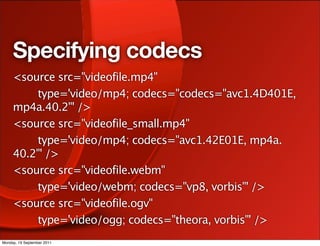 Specifying codecs
     <source src="videofile.mp4"
         type='video/mp4; codecs="codecs="avc1.4D401E,
     mp4a.40.2"' />
     <source src="videofile_small.mp4"
         type='video/mp4; codecs="avc1.42E01E, mp4a.
     40.2"' />
     <source src="videofile.webm"
         type='video/webm; codecs="vp8, vorbis"' />
     <source src="videofile.ogv"
         type='video/ogg; codecs="theora, vorbis"' />
Monday, 19 September 2011
 