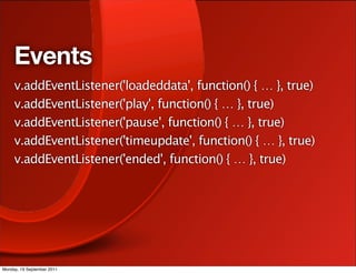 Events
     v.addEventListener('loadeddata', function() { … }, true)
     v.addEventListener('play', function() { … }, true)
     v.addEventListener('pause', function() { … }, true)
     v.addEventListener('timeupdate', function() { … }, true)
     v.addEventListener('ended', function() { … }, true)




Monday, 19 September 2011
 