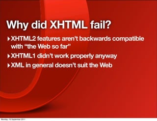 Why did XHTML fail?
     ‣ XHTML2 features aren’t backwards compatible
       with “the Web so far”
     ‣ XHTML1 didn’t work properly anyway
     ‣ XML in general doesn’t suit the Web




Monday, 19 September 2011
 
