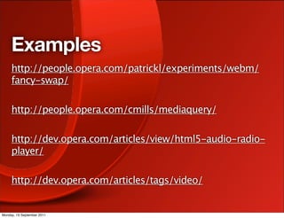 Examples
     http://people.opera.com/patrickl/experiments/webm/
     fancy-swap/

     http://people.opera.com/cmills/mediaquery/

     http://dev.opera.com/articles/view/html5-audio-radio-
     player/

     http://dev.opera.com/articles/tags/video/


Monday, 19 September 2011
 