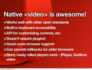 Native <video> is awesome!
     ‣ Works well with other open standards
     ‣ Built-in keyboard accessibility
     ‣ API for customizing controls, etc.
     ‣ Doesn’t require plugins!
     ‣ Good cross browser support
     ‣ Can provide fallbacks for older browsers
     ‣ Many ready rolled players exist - jPlayer, Sublime
          video

Monday, 19 September 2011
 