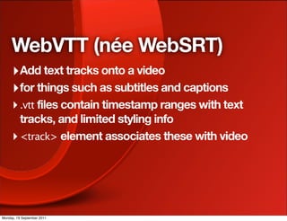 WebVTT (née WebSRT)
     ‣ Add text tracks onto a video
     ‣ for things such as subtitles and captions
     ‣ .vtt files contain timestamp ranges with text
       tracks, and limited styling info
     ‣ <track> element associates these with video




Monday, 19 September 2011
 