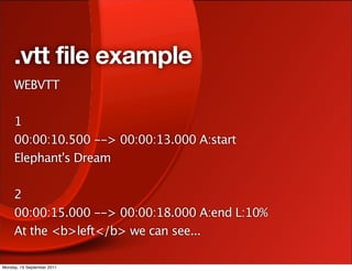 .vtt file example
     WEBVTT

     1
     00:00:10.500 --> 00:00:13.000 A:start
     Elephant's Dream

     2
     00:00:15.000 --> 00:00:18.000 A:end L:10%
     At the <b>left</b> we can see...

Monday, 19 September 2011
 