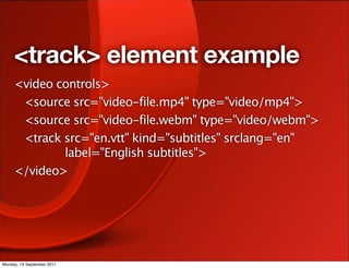 <track> element example
     <video controls>
      <source src="video-file.mp4" type="video/mp4">
      <source src="video-file.webm" type="video/webm">
      <track src="en.vtt" kind="subtitles" srclang="en"
             label="English subtitles">
     </video>




Monday, 19 September 2011
 
