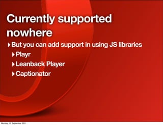 Currently supported
     nowhere
     ‣ But you can add support in using JS libraries
      ‣ Playr
      ‣ Leanback Player
      ‣ Captionator




Monday, 19 September 2011
 